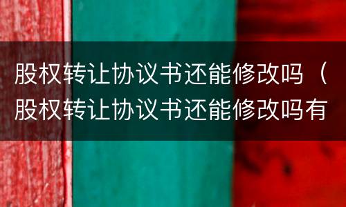股权转让协议书还能修改吗（股权转让协议书还能修改吗有效吗）