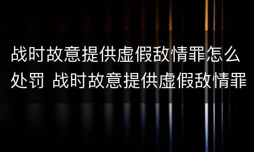战时故意提供虚假敌情罪怎么处罚 战时故意提供虚假敌情罪怎么处罚的