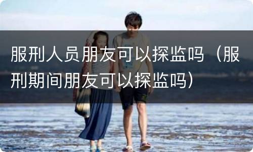服刑人员朋友可以探监吗（服刑期间朋友可以探监吗）