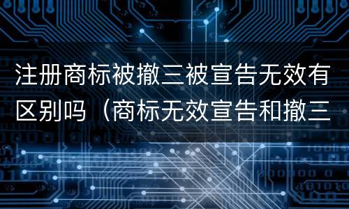 注册商标被撤三被宣告无效有区别吗（商标无效宣告和撤三一样吗）