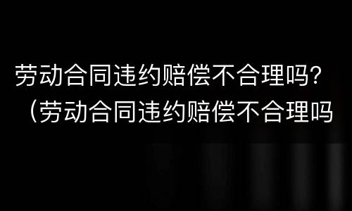 劳动合同违约赔偿不合理吗？（劳动合同违约赔偿不合理吗怎么处理）