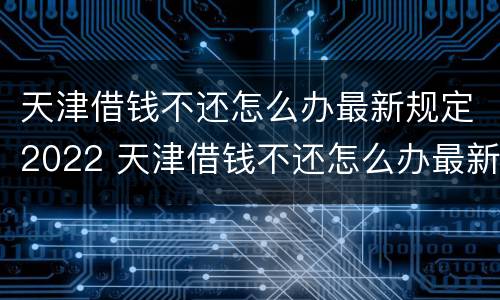 天津借钱不还怎么办最新规定2022 天津借钱不还怎么办最新规定2022电话