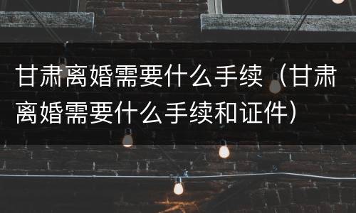 甘肃离婚需要什么手续（甘肃离婚需要什么手续和证件）