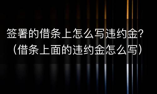 签署的借条上怎么写违约金？（借条上面的违约金怎么写）