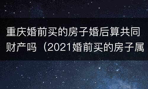 重庆婚前买的房子婚后算共同财产吗（2021婚前买的房子属于夫妻共同财产吗）