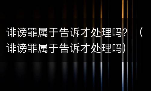 诽谤罪属于告诉才处理吗？（诽谤罪属于告诉才处理吗）