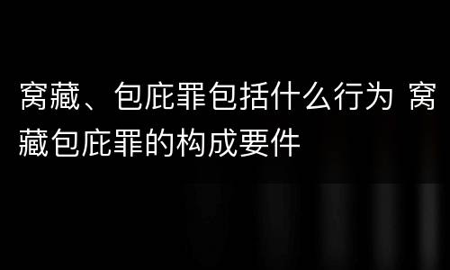 窝藏、包庇罪包括什么行为 窝藏包庇罪的构成要件