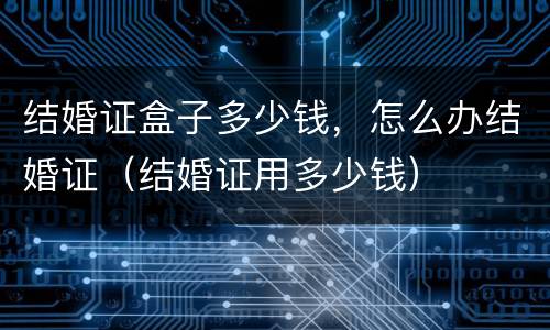 结婚证盒子多少钱，怎么办结婚证（结婚证用多少钱）