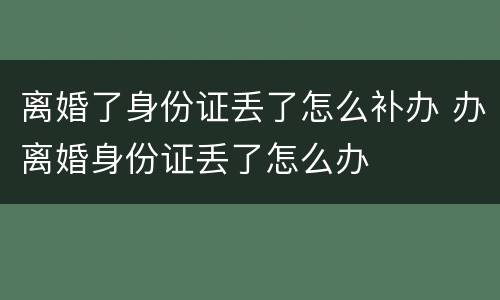 离婚了身份证丢了怎么补办 办离婚身份证丢了怎么办