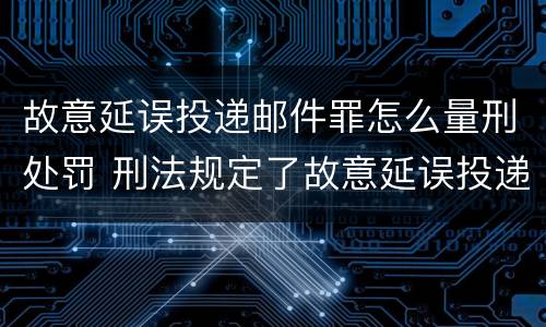 故意延误投递邮件罪怎么量刑处罚 刑法规定了故意延误投递邮件罪