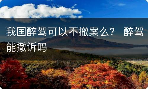 我国醉驾可以不撤案么？ 醉驾能撤诉吗