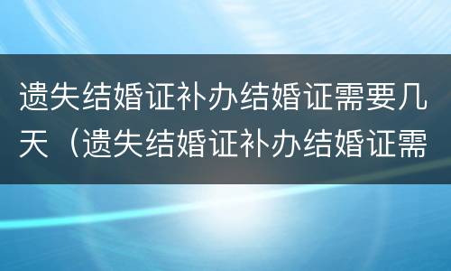 遗失结婚证补办结婚证需要几天（遗失结婚证补办结婚证需要几天能拿到）