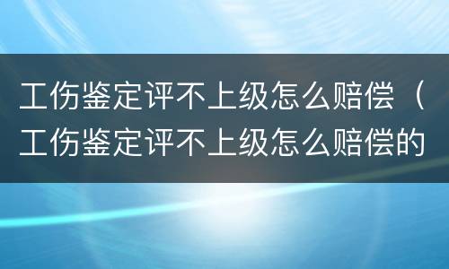 工伤鉴定评不上级怎么赔偿（工伤鉴定评不上级怎么赔偿的）
