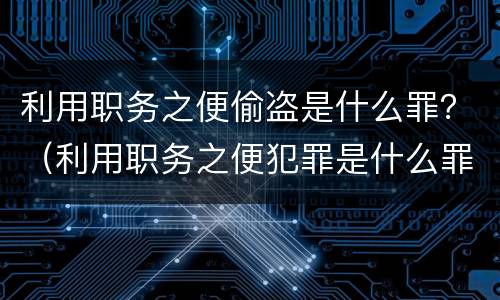 利用职务之便偷盗是什么罪？（利用职务之便犯罪是什么罪）