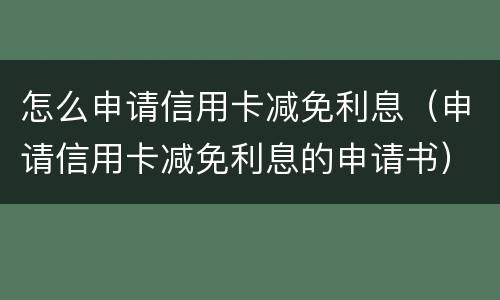 怎么申请信用卡减免利息（申请信用卡减免利息的申请书）