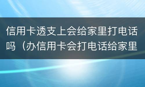 信用卡透支上会给家里打电话吗（办信用卡会打电话给家里人吗）