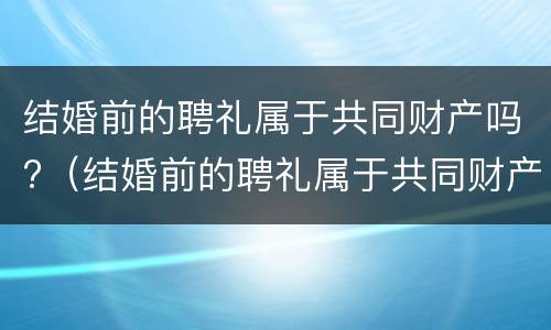 结婚前的聘礼属于共同财产吗?（结婚前的聘礼属于共同财产吗）