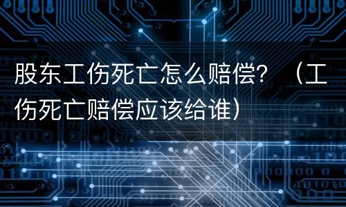 股东工伤死亡怎么赔偿？（工伤死亡赔偿应该给谁）