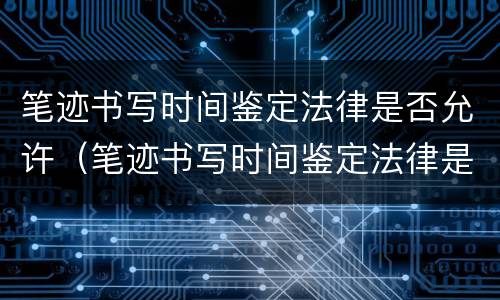 笔迹书写时间鉴定法律是否允许（笔迹书写时间鉴定法律是否允许的）