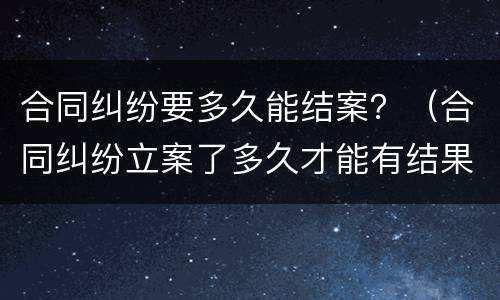合同纠纷要多久能结案？（合同纠纷立案了多久才能有结果）