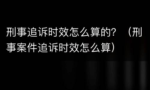 刑事追诉时效怎么算的？（刑事案件追诉时效怎么算）