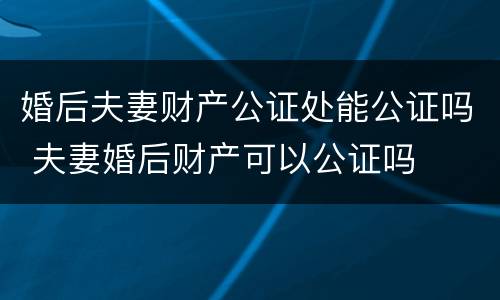 婚后夫妻财产公证处能公证吗 夫妻婚后财产可以公证吗
