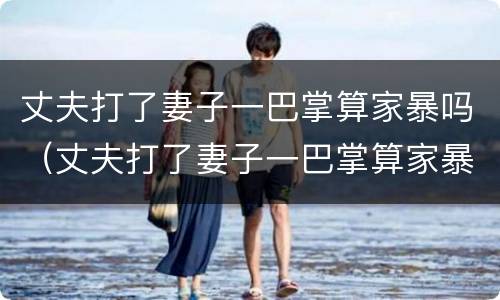 丈夫打了妻子一巴掌算家暴吗（丈夫打了妻子一巴掌算家暴吗视频）