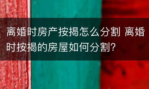 离婚时房产按揭怎么分割 离婚时按揭的房屋如何分割?