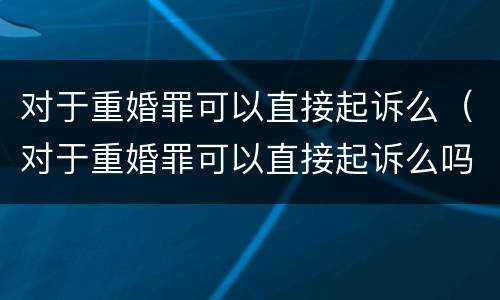 对于重婚罪可以直接起诉么（对于重婚罪可以直接起诉么吗）