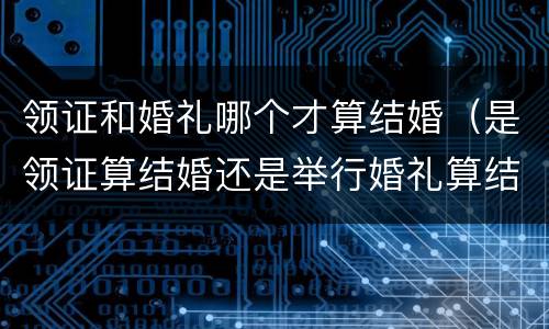 领证和婚礼哪个才算结婚（是领证算结婚还是举行婚礼算结婚）