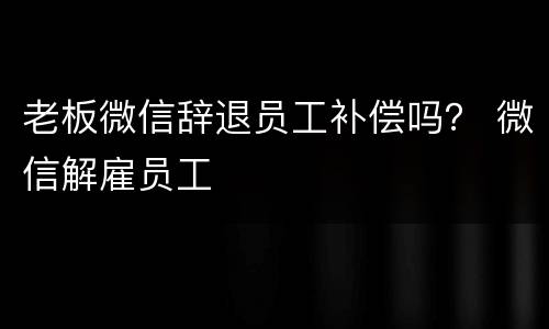 老板微信辞退员工补偿吗？ 微信解雇员工