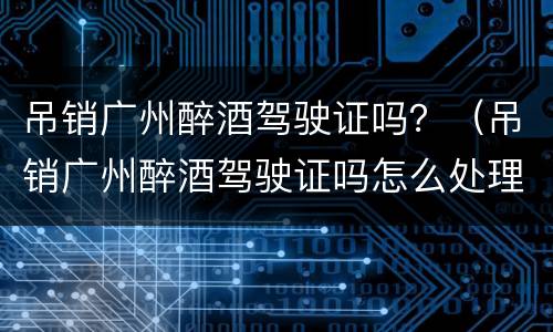 吊销广州醉酒驾驶证吗？（吊销广州醉酒驾驶证吗怎么处理）