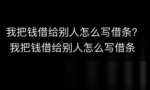 我把钱借给别人怎么写借条？ 我把钱借给别人怎么写借条