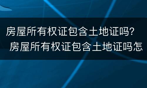 房屋所有权证包含土地证吗？ 房屋所有权证包含土地证吗怎么办