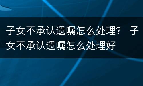 子女不承认遗嘱怎么处理？ 子女不承认遗嘱怎么处理好