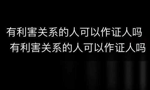 有利害关系的人可以作证人吗 有利害关系的人可以作证人吗知乎