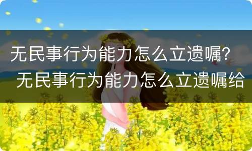 无民事行为能力怎么立遗嘱？ 无民事行为能力怎么立遗嘱给孩子