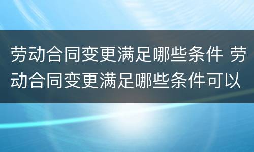 劳动合同变更满足哪些条件 劳动合同变更满足哪些条件可以办理