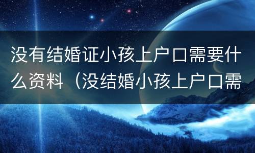没有结婚证小孩上户口需要什么资料（没结婚小孩上户口需要什么证件）