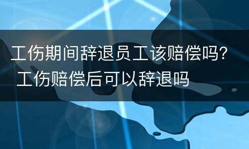 工伤期间辞退员工该赔偿吗？ 工伤赔偿后可以辞退吗
