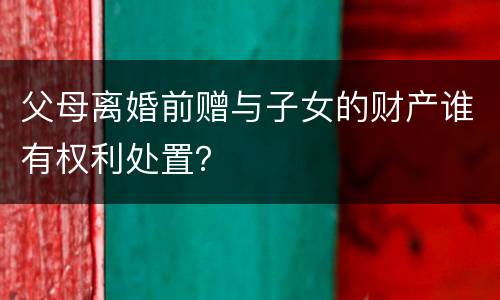 父母离婚前赠与子女的财产谁有权利处置？