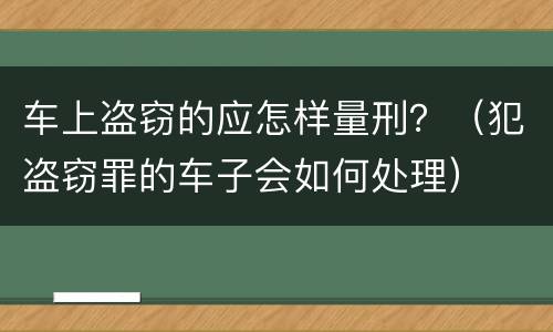 车上盗窃的应怎样量刑？（犯盗窃罪的车子会如何处理）