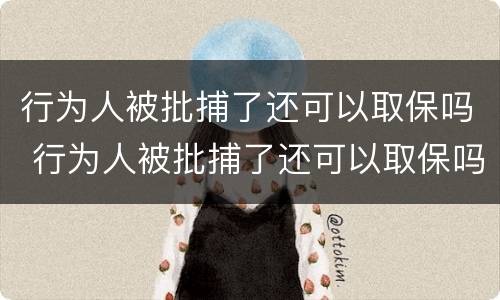 行为人被批捕了还可以取保吗 行为人被批捕了还可以取保吗现在