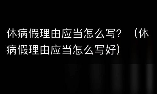 休病假理由应当怎么写？（休病假理由应当怎么写好）