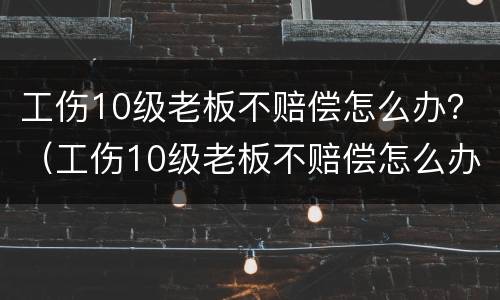 工伤10级老板不赔偿怎么办？（工伤10级老板不赔偿怎么办呢）
