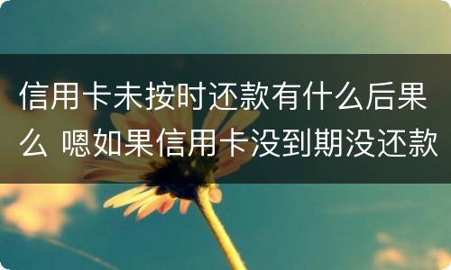 信用卡未按时还款有什么后果么 嗯如果信用卡没到期没还款会有什么后果