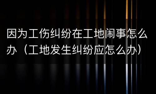 因为工伤纠纷在工地闹事怎么办（工地发生纠纷应怎么办）