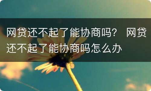 网贷还不起了能协商吗？ 网贷还不起了能协商吗怎么办