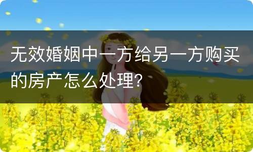无效婚姻中一方给另一方购买的房产怎么处理？