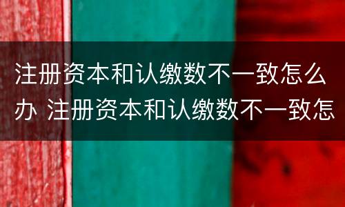 注册资本和认缴数不一致怎么办 注册资本和认缴数不一致怎么办